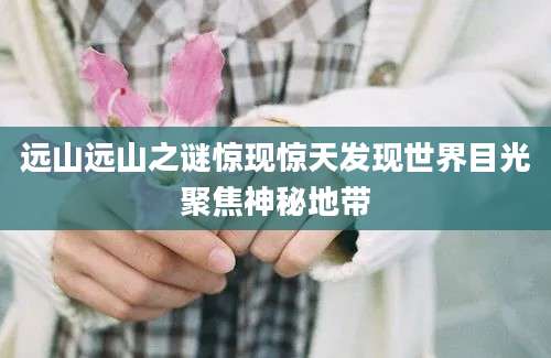 远山远山之谜惊现惊天发现世界目光聚焦神秘地带