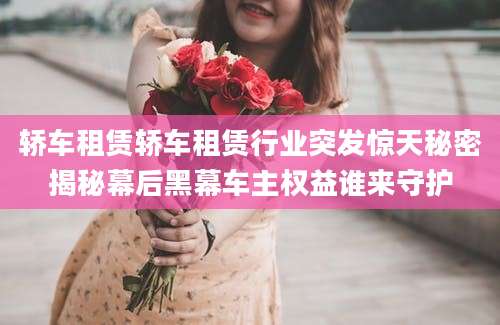 轿车租赁轿车租赁行业突发惊天秘密揭秘幕后黑幕车主权益谁来守护