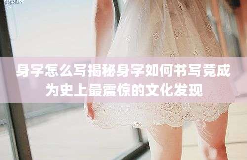 身字怎么写揭秘身字如何书写竟成为史上最震惊的文化发现