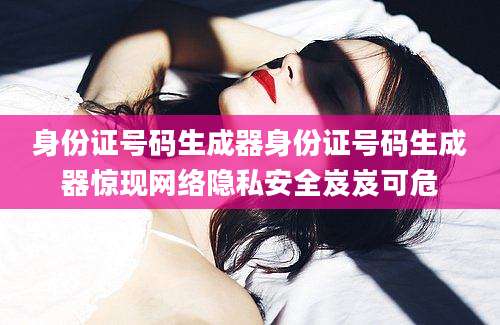 身份证号码生成器身份证号码生成器惊现网络隐私安全岌岌可危
