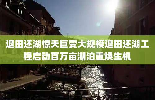 退田还湖惊天巨变大规模退田还湖工程启动百万亩湖泊重焕生机