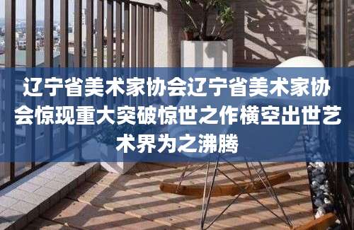 辽宁省美术家协会辽宁省美术家协会惊现重大突破惊世之作横空出世艺术界为之沸腾