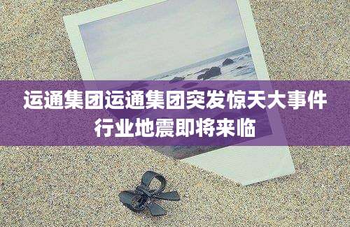 运通集团运通集团突发惊天大事件行业地震即将来临