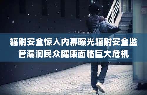 辐射安全惊人内幕曝光辐射安全监管漏洞民众健康面临巨大危机