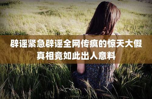 辟谣紧急辟谣全网传疯的惊天大假真相竟如此出人意料