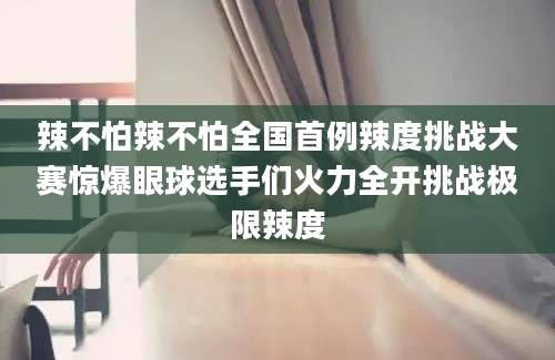 辣不怕辣不怕全国首例辣度挑战大赛惊爆眼球选手们火力全开挑战极限辣度