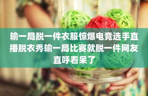 输一局脱一件衣服惊爆电竞选手直播脱衣秀输一局比赛就脱一件网友直呼看呆了