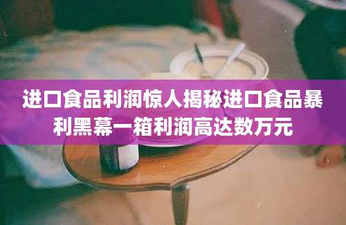 进口食品利润惊人揭秘进口食品暴利黑幕一箱利润高达数万元