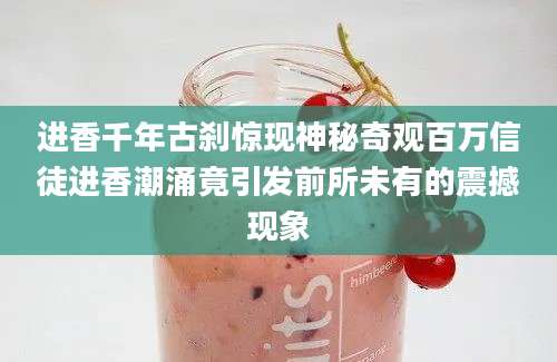 进香千年古刹惊现神秘奇观百万信徒进香潮涌竟引发前所未有的震撼现象