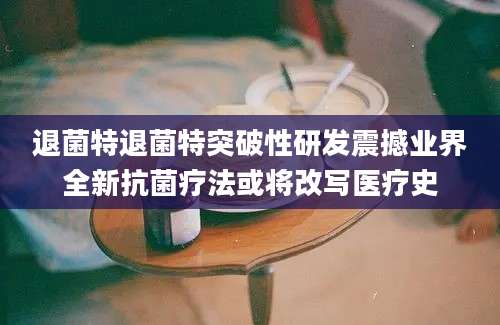 退菌特退菌特突破性研发震撼业界全新抗菌疗法或将改写医疗史