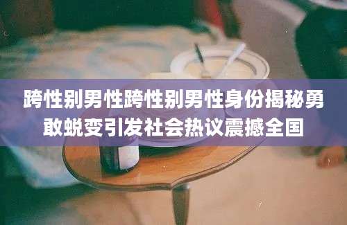 跨性别男性跨性别男性身份揭秘勇敢蜕变引发社会热议震撼全国