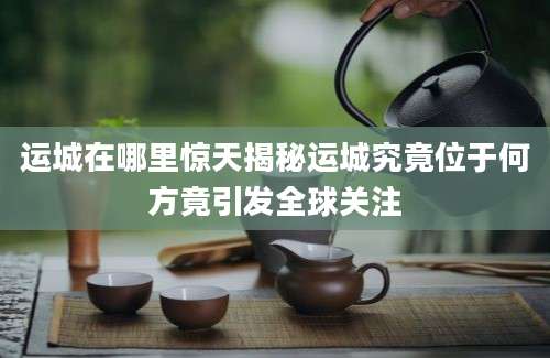 运城在哪里惊天揭秘运城究竟位于何方竟引发全球关注