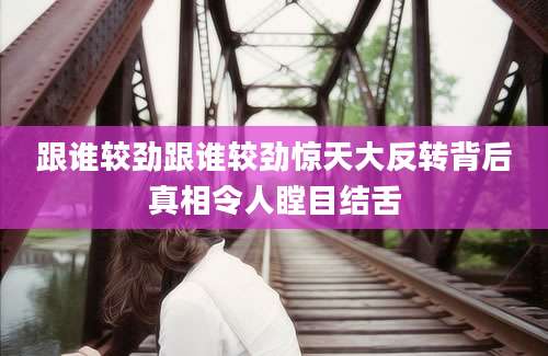 跟谁较劲跟谁较劲惊天大反转背后真相令人瞠目结舌