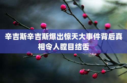 辛吉斯辛吉斯爆出惊天大事件背后真相令人瞠目结舌