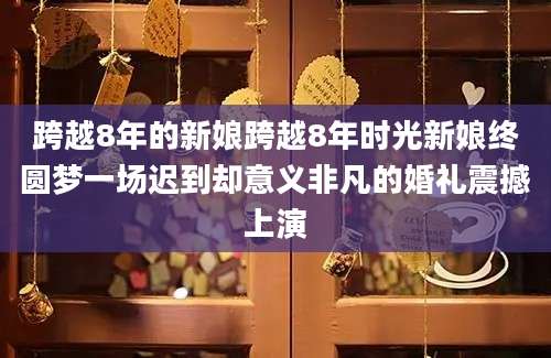 跨越8年的新娘跨越8年时光新娘终圆梦一场迟到却意义非凡的婚礼震撼上演