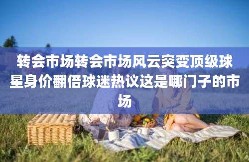 转会市场转会市场风云突变顶级球星身价翻倍球迷热议这是哪门子的市场