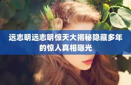 远志明远志明惊天大揭秘隐藏多年的惊人真相曝光