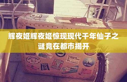 辉夜姬辉夜姬惊现现代千年仙子之谜竟在都市揭开