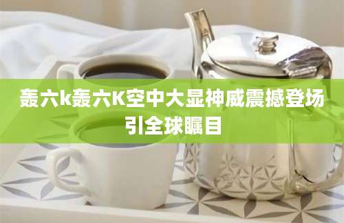 轰六k轰六K空中大显神威震撼登场引全球瞩目