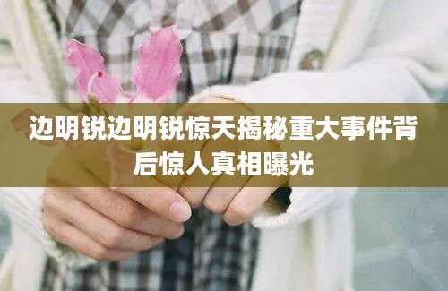 边明锐边明锐惊天揭秘重大事件背后惊人真相曝光