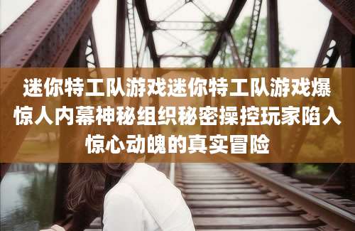 迷你特工队游戏迷你特工队游戏爆惊人内幕神秘组织秘密操控玩家陷入惊心动魄的真实冒险