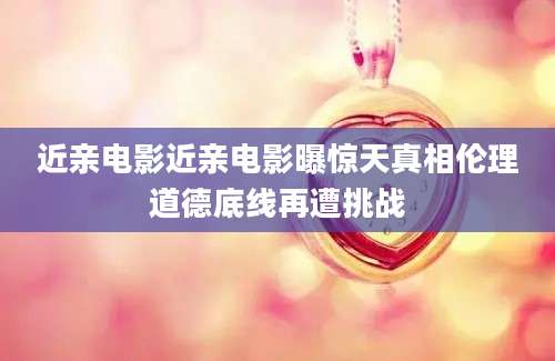 近亲电影近亲电影曝惊天真相伦理道德底线再遭挑战