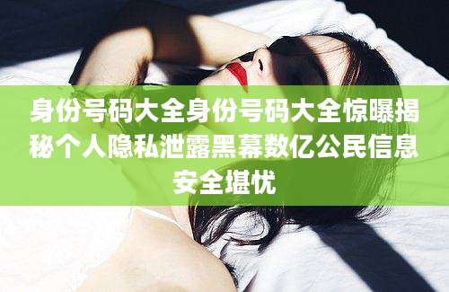 身份号码大全身份号码大全惊曝揭秘个人隐私泄露黑幕数亿公民信息安全堪忧