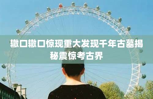 辙口辙口惊现重大发现千年古墓揭秘震惊考古界
