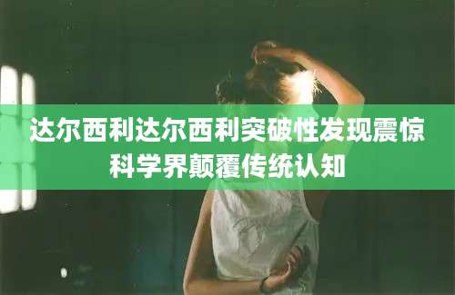 达尔西利达尔西利突破性发现震惊科学界颠覆传统认知