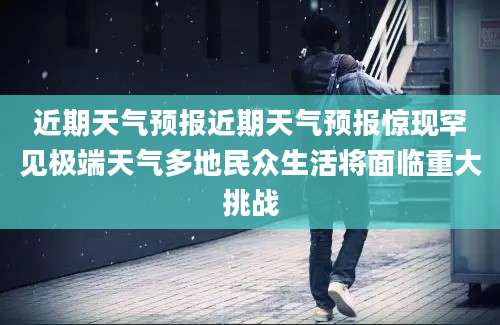 近期天气预报近期天气预报惊现罕见极端天气多地民众生活将面临重大挑战