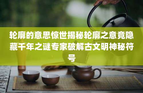 轮廓的意思惊世揭秘轮廓之意竟隐藏千年之谜专家破解古文明神秘符号