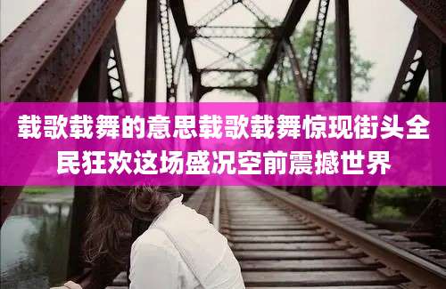 载歌载舞的意思载歌载舞惊现街头全民狂欢这场盛况空前震撼世界