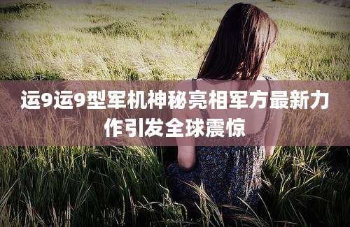 运9运9型军机神秘亮相军方最新力作引发全球震惊