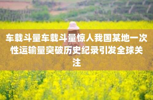 车载斗量车载斗量惊人我国某地一次性运输量突破历史纪录引发全球关注