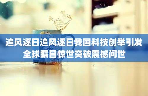 追风逐日追风逐日我国科技创举引发全球瞩目惊世突破震撼问世