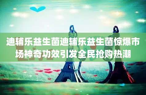 迪辅乐益生菌迪辅乐益生菌惊爆市场神奇功效引发全民抢购热潮