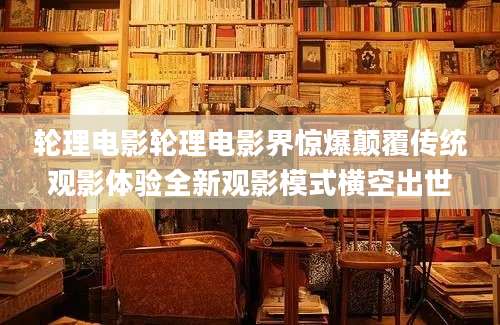 轮理电影轮理电影界惊爆颠覆传统观影体验全新观影模式横空出世