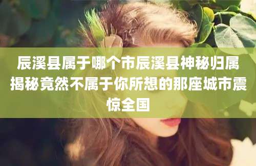 辰溪县属于哪个市辰溪县神秘归属揭秘竟然不属于你所想的那座城市震惊全国