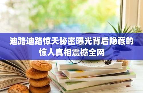 迪路迪路惊天秘密曝光背后隐藏的惊人真相震撼全网