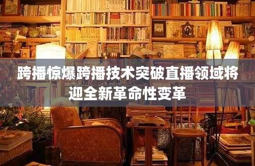 跨播惊爆跨播技术突破直播领域将迎全新革命性变革