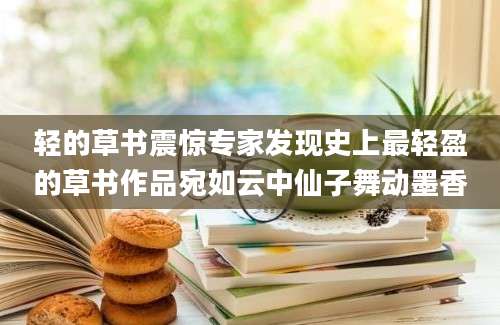 轻的草书震惊专家发现史上最轻盈的草书作品宛如云中仙子舞动墨香
