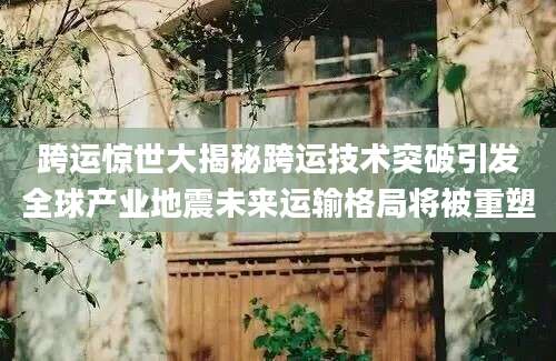 跨运惊世大揭秘跨运技术突破引发全球产业地震未来运输格局将被重塑