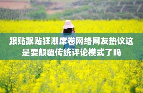跟贴跟贴狂潮席卷网络网友热议这是要颠覆传统评论模式了吗