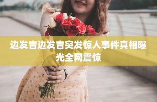 边发吉边发吉突发惊人事件真相曝光全网震惊