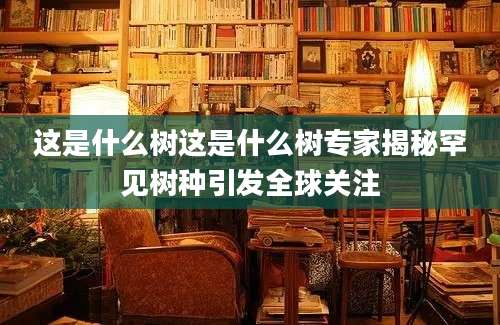 这是什么树这是什么树专家揭秘罕见树种引发全球关注