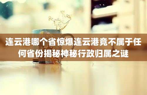 连云港哪个省惊爆连云港竟不属于任何省份揭秘神秘行政归属之谜