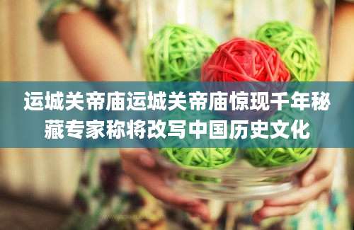 运城关帝庙运城关帝庙惊现千年秘藏专家称将改写中国历史文化