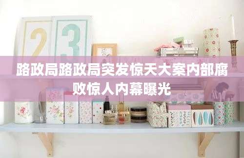 路政局路政局突发惊天大案内部腐败惊人内幕曝光