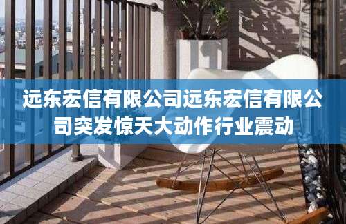 远东宏信有限公司远东宏信有限公司突发惊天大动作行业震动