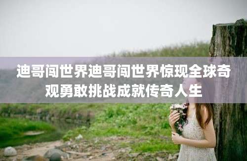 迪哥闯世界迪哥闯世界惊现全球奇观勇敢挑战成就传奇人生